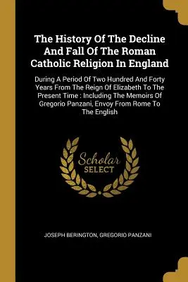 Storia del declino e della caduta della religione cattolica romana in Inghilterra: Durante un periodo di duecentoquarant'anni dal regno di Elizab - The History Of The Decline And Fall Of The Roman Catholic Religion In England: During A Period Of Two Hundred And Forty Years From The Reign Of Elizab
