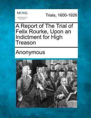 Un resoconto del processo a Felix Rourke, con l'accusa di alto tradimento - A Report of the Trial of Felix Rourke, Upon an Indictment for High Treason