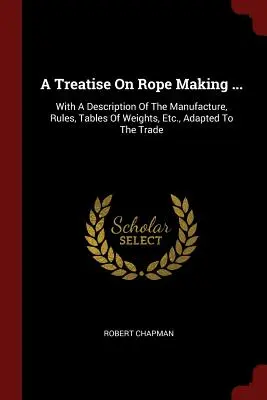 Un trattato sulla fabbricazione delle corde...: Con una descrizione della fabbricazione, regole, tabelle di pesi, ecc. adattati al commercio - A Treatise On Rope Making ...: With A Description Of The Manufacture, Rules, Tables Of Weights, Etc., Adapted To The Trade