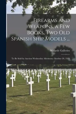Armi da fuoco e armi, alcuni libri, due vecchi modelli di navi spagnole...: da vendere all'asta mercoledì pomeriggio, 20 ottobre 1926 - Firearms and Weapons, a Few Books, Two Old Spanish Ship Models ...: to Be Sold by Auction Wednesday Afternoon, October 20, 1926