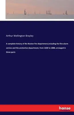 Una storia completa del dipartimento dei vigili del fuoco di Boston, compreso il servizio di allarme antincendio e il dipartimento di protezione, dal 1630 al 1888, organizzata in tre parti - A complete history of the Boston fire department, including the fire-alarm service and the protective department, from 1630 to 1888, arranged in three