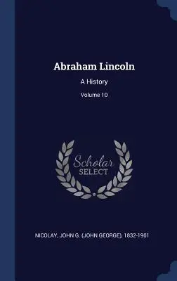 Abraham Lincoln: Una storia; Volume 10 (Nicolay John G. (John George) 1832-190) - Abraham Lincoln: A History; Volume 10 (Nicolay John G. (John George) 1832-190)