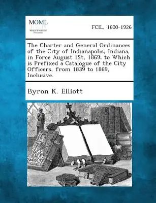 Lo statuto e le ordinanze generali della città di Indianapolis, Indiana, in vigore dal 1° agosto 1869; a cui è allegato un catalogo degli uffici della città. - The Charter and General Ordinances of the City of Indianapolis, Indiana, in Force August 1st, 1869; To Which Is Prefixed a Catalogue of the City Offic
