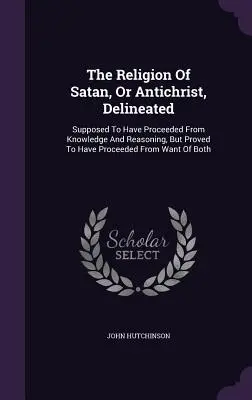 La religione di Satana, o Anticristo, delineata: Si suppone che sia derivata dalla conoscenza e dal ragionamento, ma si dimostra che è derivata dalla mancanza di conoscenza. - The Religion Of Satan, Or Antichrist, Delineated: Supposed To Have Proceeded From Knowledge And Reasoning, But Proved To Have Proceeded From Want Of B