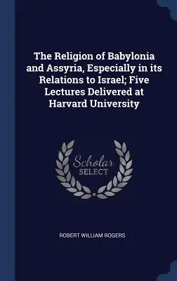 La religione di Babilonia e dell'Assiria, soprattutto nelle sue relazioni con Israele; cinque lezioni tenute all'Università di Harvard - The Religion of Babylonia and Assyria, Especially in its Relations to Israel; Five Lectures Delivered at Harvard University