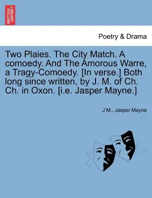 Two Plaies. the City Match. a Comoedy. and the Amorous Warre, a Tragy-Comoedy. [Entrambe scritte da tempo da J. M. di Ch. Ch. in Oxon. [I.E. - Two Plaies. the City Match. a Comoedy. and the Amorous Warre, a Tragy-Comoedy. [In Verse.] Both Long Since Written, by J. M. of Ch. Ch. in Oxon. [I.E.