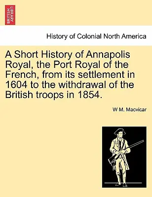 Breve storia di Annapolis Royal, la Port Royal dei francesi, dal suo insediamento nel 1604 al ritiro delle truppe britanniche nel 1854. - A Short History of Annapolis Royal, the Port Royal of the French, from Its Settlement in 1604 to the Withdrawal of the British Troops in 1854.