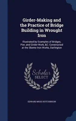 La costruzione di travi e la pratica della costruzione di ponti in ferro battuto: illustrata da esempi di ponti, moli e travi, ecc. Costruiti presso la contea di S - Girder-Making and the Practice of Bridge Building in Wrought Iron: Illustrated by Examples of Bridges, Pier, and Girder-Work, &C. Constructed at the S