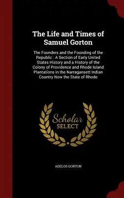 Vita e tempi di Samuel Gorton: I fondatori e la fondazione della Repubblica: Una sezione della storia dei primi Stati Uniti e una storia della Colo - The Life and Times of Samuel Gorton: The Founders and the Founding of the Republic: A Section of Early United States History and a History of the Colo
