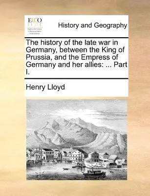 Storia dell'ultima guerra in Germania, tra il re di Prussia, l'imperatrice di Germania e i suoi alleati: ... Parte I. - The History of the Late War in Germany, Between the King of Prussia, and the Empress of Germany and Her Allies: ... Part I.