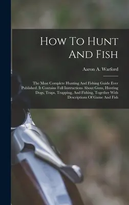 Come cacciare e pescare: la più completa guida alla caccia e alla pesca mai pubblicata. Contiene istruzioni complete su fucili, cani da caccia, caccia e pesca. - How To Hunt And Fish: The Most Complete Hunting And Fishing Guide Ever Published. It Contains Full Instructions About Guns, Hunting Dogs, Tr
