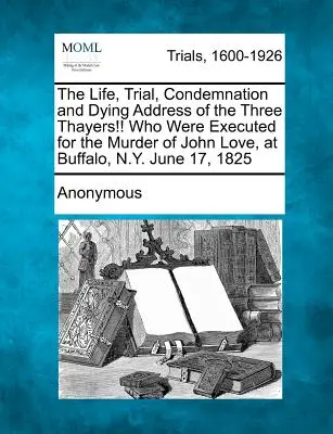 La vita, il processo, la condanna e il discorso in punto di morte dei tre Thayer! che furono giustiziati per l'omicidio di John Love, a Buffalo, N.Y., il 17 giugno 1825. - The Life, Trial, Condemnation and Dying Address of the Three Thayers!! Who Were Executed for the Murder of John Love, at Buffalo, N.Y. June 17, 1825