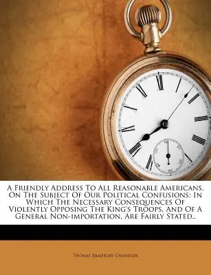 Un discorso amichevole a tutti gli americani ragionevoli, sul tema delle nostre confusioni politiche: In cui le conseguenze necessarie di un'opposizione violenta - A Friendly Address to All Reasonable Americans, on the Subject of Our Political Confusions: In Which the Necessary Consequences of Violently Opposing