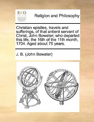 Epistole cristiane, viaggi e sofferenze di quell'antico servitore di Cristo, John Boweter, che ha lasciato questa vita il 16 dell'11° mese del 1704. - Christian Epistles, Travels and Sufferings, of That Antient Servant of Christ, John Boweter; Who Departed This Life, the 16th of the 11th Month, 1704.