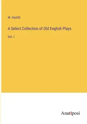 Una raccolta selezionata di opere teatrali in inglese antico: Vol. I - A Select Collection of Old English Plays: Vol. I