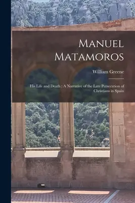 Manuel Matamoros: la sua vita e la sua morte: Una narrazione della tarda persecuzione dei cristiani in Spagna - Manuel Matamoros: His Life and Death: A Narrative of the Late Persecution of Christians in Spain