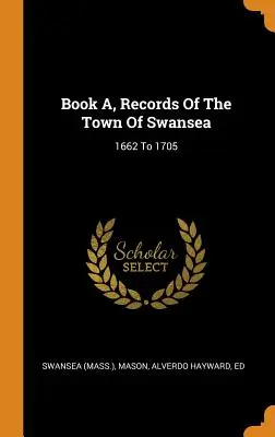 Libro A, Registri della città di Swansea: dal 1662 al 1705 ((Mass ). Swansea) - Book A, Records Of The Town Of Swansea: 1662 To 1705 ((Mass ). Swansea)