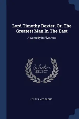 Lord Timothy Dexter, Or, The Greatest Man In The East: Una commedia in cinque atti - Lord Timothy Dexter, Or, The Greatest Man In The East: A Comedy In Five Acts