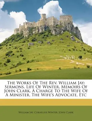 Le opere del REV. William Jay: Sermoni. Vita di Winter. Memorie di John Clark. un'accusa alla moglie di un ministro. l'avvocato della moglie, ecc. - The Works of the REV. William Jay: Sermons. Life of Winter. Memoirs of John Clark. a Charge to the Wife of a Minister. the Wife's Advocate, Etc