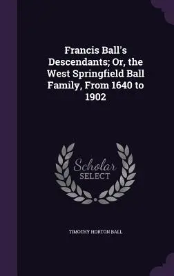 I discendenti di Francis Ball; o, la famiglia Ball di West Springfield, dal 1640 al 1902 - Francis Ball's Descendants; Or, the West Springfield Ball Family, From 1640 to 1902