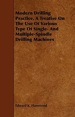 Pratica della foratura moderna, un trattato sull'uso di vari tipi di macchine di foratura a mandrino singolo e multiplo - Modern Drilling Practice, A Treatise On The Use Of Various Type Of Single- And Multiple-Spindle Drilling Machines