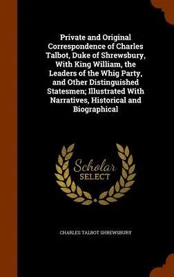 Corrispondenza privata e originale di Charles Talbot, duca di Shrewsbury, con re Guglielmo, i leader del partito Whig e altri illustri personaggi. - Private and Original Correspondence of Charles Talbot, Duke of Shrewsbury, With King William, the Leaders of the Whig Party, and Other Distinguished S