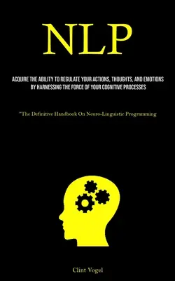 Nlp: Acquisire la capacità di regolare le proprie azioni, pensieri ed emozioni sfruttando la forza del proprio processo cognitivo - Nlp: Acquire The Ability To Regulate Your Actions, Thoughts, And Emotions By Harnessing The Force Of Your Cognitive Process