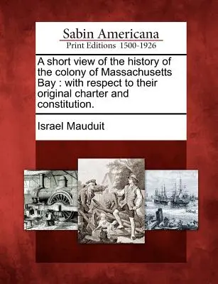 Una breve visione della storia della Colonia della Baia del Massachusetts: Con riferimento alla Carta e alla Costituzione originali. - A Short View of the History of the Colony of Massachusetts Bay: With Respect to Their Original Charter and Constitution.