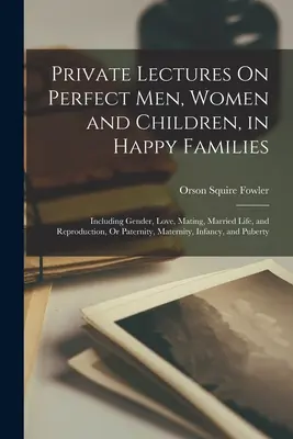 Conferenze private su uomini, donne e bambini perfetti, in famiglie felici: Includendo il genere, l'amore, l'accoppiamento, la vita coniugale e la riproduzione, o paternità, - Private Lectures On Perfect Men, Women and Children, in Happy Families: Including Gender, Love, Mating, Married Life, and Reproduction, Or Paternity,