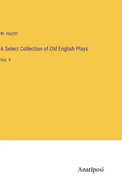 Raccolta selezionata di opere teatrali in inglese antico: Vol. V - A Select Collection of Old English Plays: Vol. V