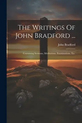 Gli scritti di John Bradford ...: Contenente sermoni, meditazioni, esami, ecc. - The Writings Of John Bradford ...: Containing Sermons, Meditations, Examinations, Etc.