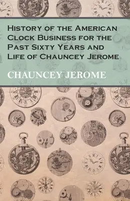 Storia del commercio americano di orologi degli ultimi sessant'anni e vita di Chauncey Jerome - History of the American Clock Business for the Past Sixty Years and Life of Chauncey Jerome