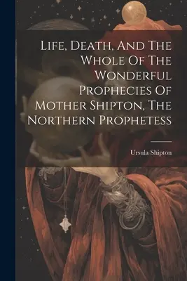 Vita, morte e tutte le meravigliose profezie di Madre Shipton, la profetessa del Nord - Life, Death, And The Whole Of The Wonderful Prophecies Of Mother Shipton, The Northern Prophetess