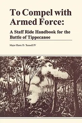 Costringere con la forza armata: Un manuale di cavalcata per la battaglia di Tippencanoe - To Compel with Armed Force: A Staff Ride Handbook for the Battle of Tippencanoe