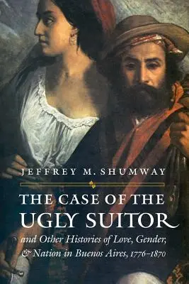 Il caso del brutto corteggiatore e altre storie di amore, genere e nazione a Buenos Aires, 1776-1870 - The Case of the Ugly Suitor & Other Histories of Love, Gender, & Nation in Buenos Aires, 1776-1870