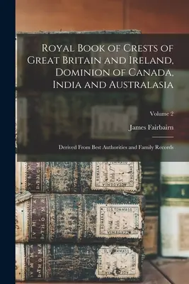 Royal Book of Crests of Great Britain and Ireland, Dominion of Canada, India and Australasia: Derivato dalle migliori autorità e dai documenti di famiglia; Volume - Royal Book of Crests of Great Britain and Ireland, Dominion of Canada, India and Australasia: Derived From Best Authorities and Family Records; Volume