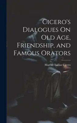 Dialoghi di Cicerone sulla vecchiaia, sull'amicizia e sugli oratori famosi - Cicero's Dialogues On Old Age, Friendship, and Famous Orators