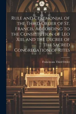 Regola e Cerimoniale del Terzo Ordine di San Francesco, secondo la Costituzione di Leone Xiii e il Decreto della Sacra Congregazione dei Riti - Rule and Ceremonial of the Third Order of St. Francis, According to the Constitution of Leo Xiii, and the Decree of the Sacred Congregation of Rites