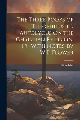 I tre libri di Teofilo ad Autolico sulla religione cristiana, tr., con note, di W.B. Flower - The Three Books of Theophilus to Autolycus On the Christian Religion, Tr., With Notes, by W.B. Flower