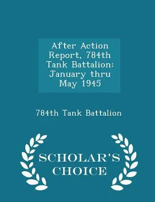 Rapporto dopo l'azione, 784° battaglione carri armati: Gennaio - Maggio 1945 - Edizione a scelta dello studioso - After Action Report, 784th Tank Battalion: January Thru May 1945 - Scholar's Choice Edition