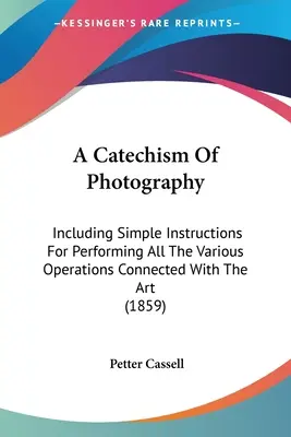 Un catechismo della fotografia: Che include semplici istruzioni per l'esecuzione di tutte le varie operazioni connesse con quest'arte - A Catechism Of Photography: Including Simple Instructions For Performing All The Various Operations Connected With The Art