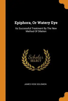 Epifora, o occhio acquoso: il suo trattamento di successo con il nuovo metodo di dilatazione - Epiphora, Or Watery Eye: Its Successful Treatment By The New Method Of Dilation