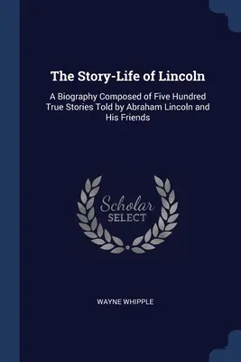 La storia della vita di Lincoln: Una biografia composta da cinquecento storie vere raccontate da Abraham Lincoln e dai suoi amici - The Story-Life of Lincoln: A Biography Composed of Five Hundred True Stories Told by Abraham Lincoln and His Friends