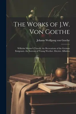 Le opere di J.W. Von Goethe: I viaggi di Wilhelm Meister. le Ricreazioni degli emigranti tedeschi. i Dolori del giovane Werther. Affinità elettive - The Works of J.W. Von Goethe: Wilhelm Meister's Travels. the Recreations of the German Emigrants. the Sorrows of Young Werther. Elective Affinities