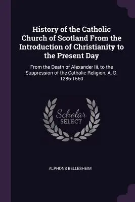 Storia della Chiesa cattolica di Scozia dall'introduzione del cristianesimo ai giorni nostri: Dalla morte di Alessandro Iii alla soppressione della Chiesa cattolica di Scozia. - History of the Catholic Church of Scotland From the Introduction of Christianity to the Present Day: From the Death of Alexander Iii, to the Suppressi
