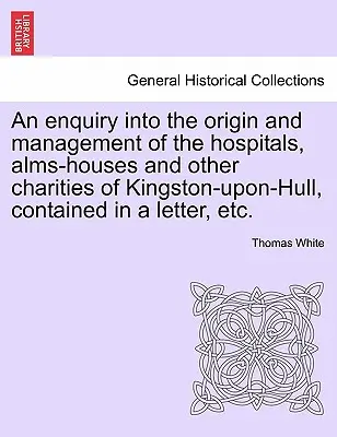 Un'inchiesta sull'origine e la gestione degli ospedali, delle case di elemosina e di altri enti di beneficenza di Kingston-Upon-Hull, contenuta in una lettera, ecc. - An Enquiry Into the Origin and Management of the Hospitals, Alms-Houses and Other Charities of Kingston-Upon-Hull, Contained in a Letter, Etc.