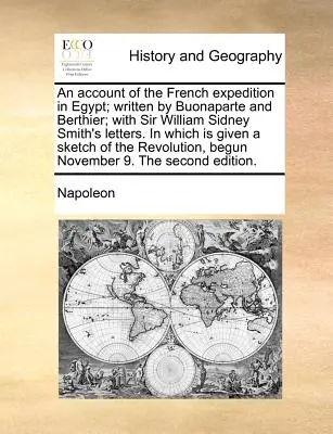 An Account of the French Expedition in Egypt; Written by Buonaparte and Berthier; with Sir William Sidney Smith's Letters. in which is given a Sketch - An Account of the French Expedition in Egypt; Written by Buonaparte and Berthier; With Sir William Sidney Smith's Letters. in Which Is Given a Sketch