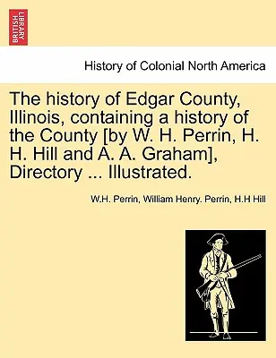 Storia della contea di Edgar, Illinois, contenente una storia della contea [di W. H. Perrin, H. H. Hill e A. A. Graham], annuario ... Illustrato. - The history of Edgar County, Illinois, containing a history of the County [by W. H. Perrin, H. H. Hill and A. A. Graham], Directory ... Illustrated.
