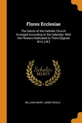 Flores Ecclesiae: I Santi della Chiesa Cattolica disposti secondo il calendario: Con i fiori a loro dedicati [Firmato W.H.J. - Flores Ecclesiae: The Saints of the Catholic Church Arranged According to the Calendar: With the Flowers Dedicated to Them [Signed W.H.J