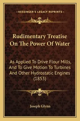 Trattato rudimentale sulla forza dell'acqua: Applicata per azionare mulini a farina e per dare movimento a turbine e altri motori idrostatici - Rudimentary Treatise On The Power Of Water: As Applied To Drive Flour Mills, And To Give Motion To Turbines And Other Hydrostatic Engines